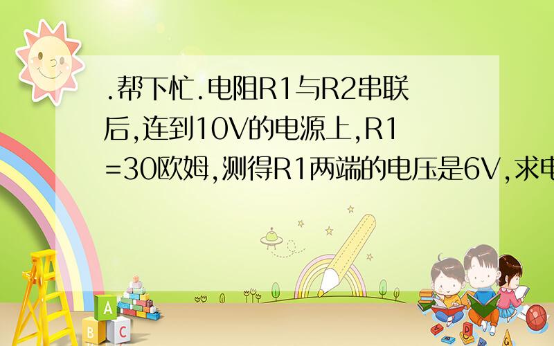 .帮下忙.电阻R1与R2串联后,连到10V的电源上,R1=30欧姆,测得R1两端的电压是6V,求电路中的电流和的阻值?