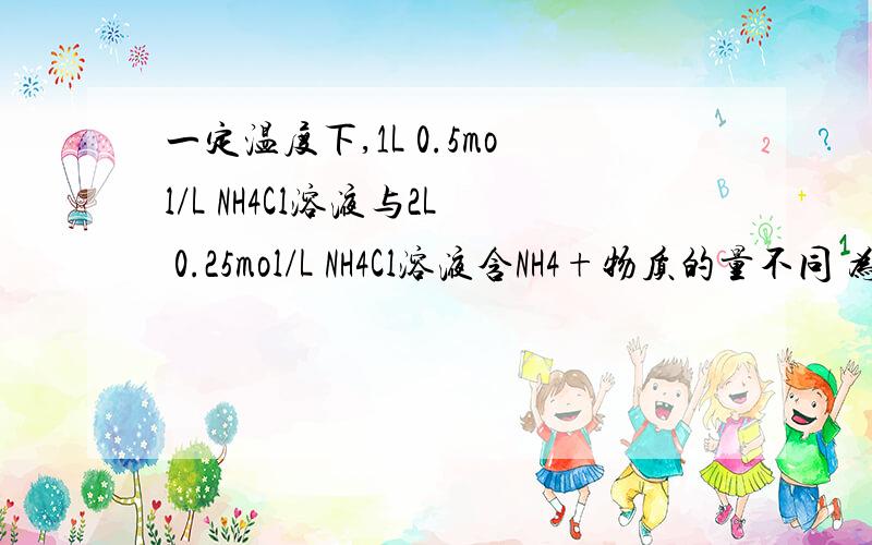 一定温度下,1L 0.5mol/L NH4Cl溶液与2L 0.25mol/L NH4Cl溶液含NH4+物质的量不同 为什么错了呀?