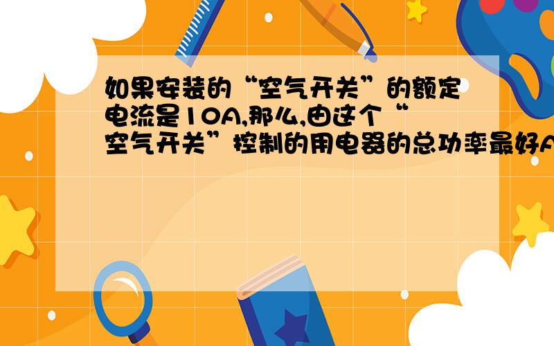 如果安装的“空气开关”的额定电流是10A,那么,由这个“空气开关”控制的用电器的总功率最好A不大于220W B 不大于2.2KW C等于2.2KW请解释、答案是选A、但是为什么B和C 是错的、