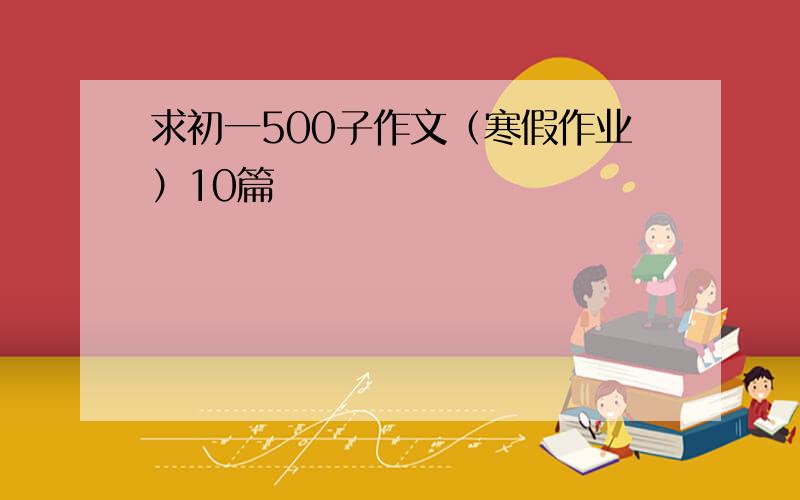 求初一500子作文（寒假作业）10篇