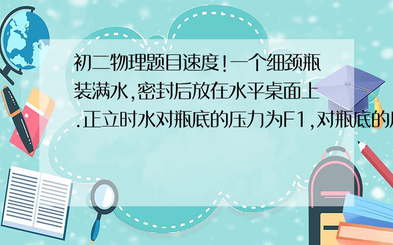 初二物理题目速度!一个细颈瓶装满水,密封后放在水平桌面上.正立时水对瓶底的压力为F1,对瓶底的压强为P1；将瓶倒立使口向下时,水对瓶盖的压力是F2,对瓶盖的压强是P2.则可判定F1____F2,P1___P2