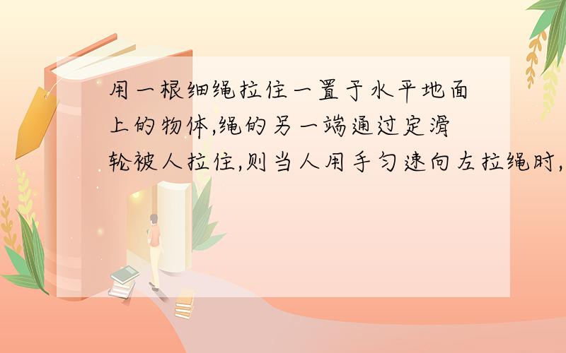 用一根细绳拉住一置于水平地面上的物体,绳的另一端通过定滑轮被人拉住,则当人用手匀速向左拉绳时,物体将做————1.匀速运动2.减速运动3.加速运动4.不能确定选什么 为什么还有一个图