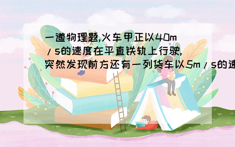 一道物理题,火车甲正以40m/s的速度在平直铁轨上行驶,突然发现前方还有一列货车以5m/s的速度同向匀速行驶,甲车立即以10m/s2大小的加速度紧急刹车,为了保证不发生撞车事故,两列火车之间的