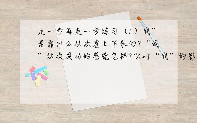 走一步再走一步练习（1）我”是靠什么从悬崖上下来的?“我”这次成功的感觉怎样?它对“我”的影响是什么?(2）父亲为什么不采用上把孩子抱下来的办法?大哥求求你们了就当是做一件好事