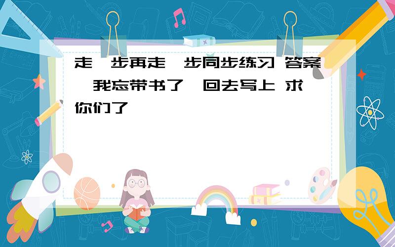 走一步再走一步同步练习 答案  我忘带书了,回去写上 求你们了