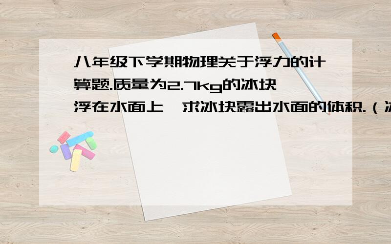 八年级下学期物理关于浮力的计算题.质量为2.7kg的冰块浮在水面上,求冰块露出水面的体积.（冰的密度为每立方米900g,g=10N/kg）