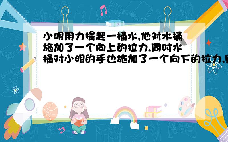 小明用力提起一桶水,他对水桶施加了一个向上的拉力,同时水桶对小明的手也施加了一个向下的拉力,则这两个的大小相等,方向、作用点不同.我想问：为什么对水桶的拉力等于水桶受到的重