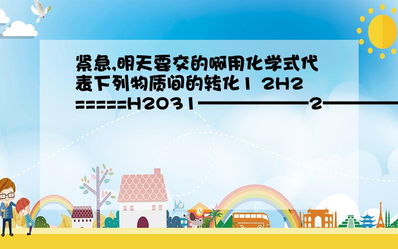 紧急,明天要交的啊用化学式代表下列物质间的转化1 2H2=====H2O31——————2——————3——————方程式上有两个相反的箭头