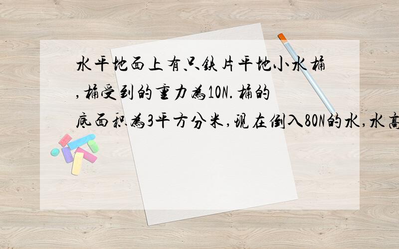 水平地面上有只铁片平地小水桶,桶受到的重力为10N.桶的底面积为3平方分米,现在倒入80N的水,水高为20cm求装水的桶对水平地面的压力和压强各是多少?