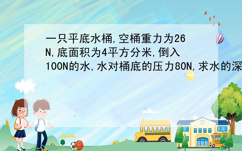 一只平底水桶,空桶重力为26N,底面积为4平方分米,倒入100N的水,水对桶底的压力80N,求水的深度?