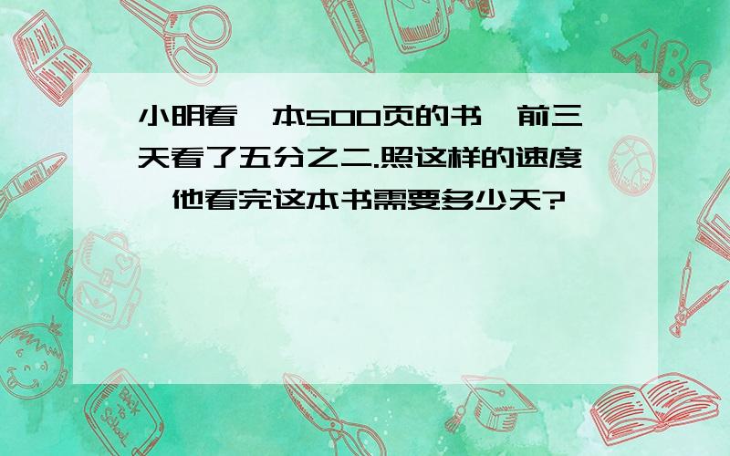 小明看一本500页的书,前三天看了五分之二.照这样的速度,他看完这本书需要多少天?