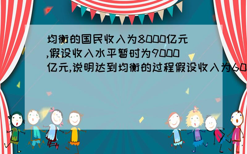 均衡的国民收入为8000亿元,假设收入水平暂时为9000亿元,说明达到均衡的过程假设收入为6000亿元,说明经济调整达到均衡收入水平的过程.一道大题的两小问 这么问有什么不同吗?答案分别应该