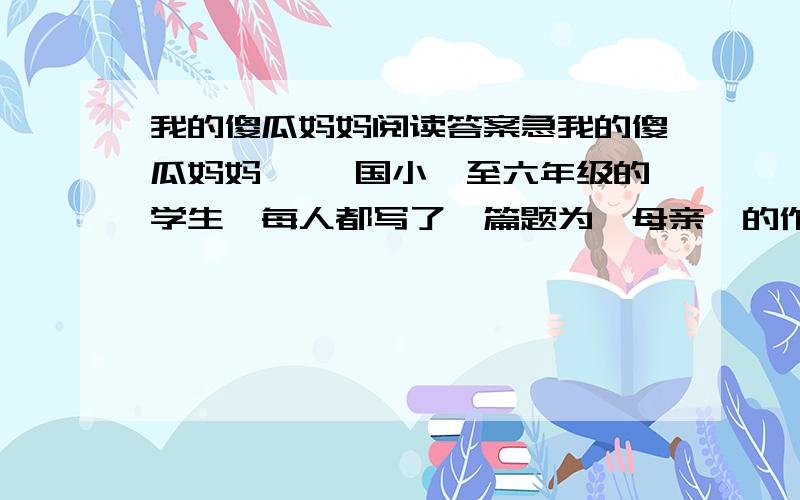 我的傻瓜妈妈阅读答案急我的傻瓜妈妈 ××国小一至六年级的学生,每人都写了一篇题为《母亲》的作文.昨天,礼堂里挤满了孩子们的家长.获奖的小朋友一一上台朗读自己的文章.刚开始的时候