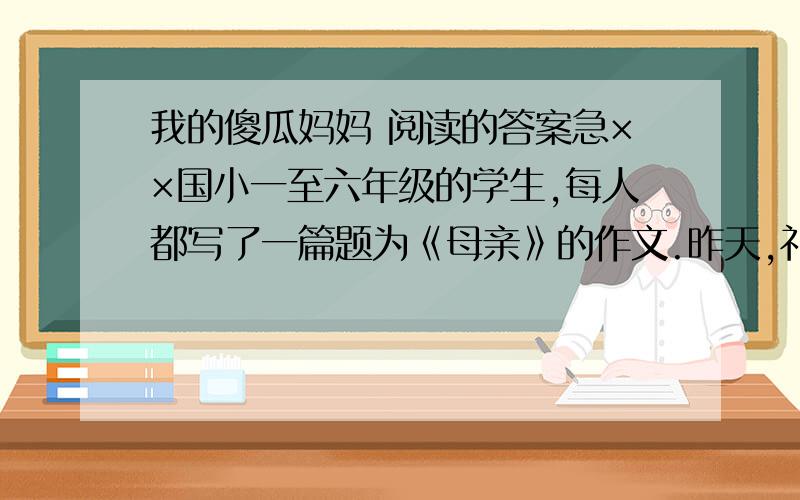 我的傻瓜妈妈 阅读的答案急××国小一至六年级的学生,每人都写了一篇题为《母亲》的作文.昨天,礼堂里挤满了孩子们的家长.获奖的小朋友一一上台朗读自己的文章.刚开始的时候,总是听到