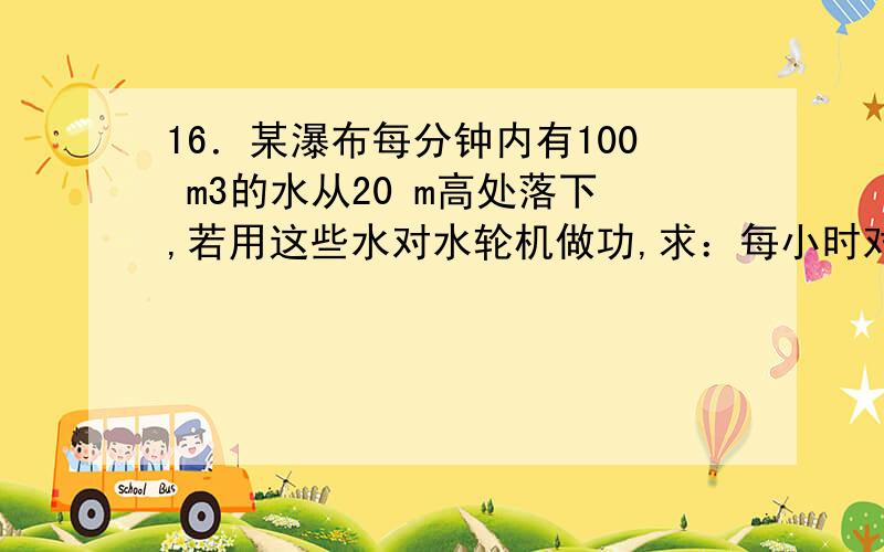 16．某瀑布每分钟内有100 m3的水从20 m高处落下,若用这些水对水轮机做功,求：每小时对水轮机做功多少?水轮机功率是多少?(不计水流能量的损失)