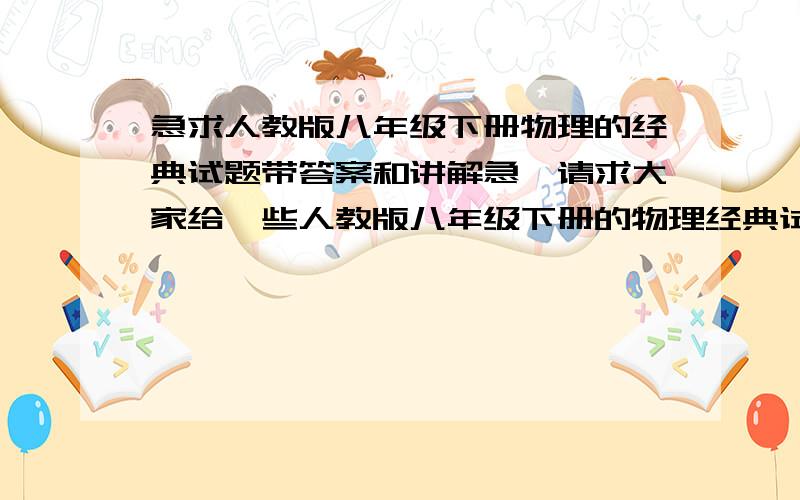 急求人教版八年级下册物理的经典试题带答案和讲解急,请求大家给一些人教版八年级下册的物理经典试题   注意   一定要带讲解和答案    要讲解    我没学过但要考试    拜托大家给一些经典