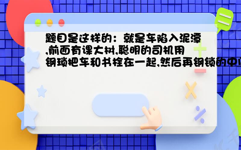 题目是这样的：就是车陷入泥潭,前面有课大树,聪明的司机用钢琐把车和书栓在一起,然后再钢锁的中间用较小垂直与刚琐的侧向力就可以将车拉出,（就是在钢索中间拉）设车和大书距离12M