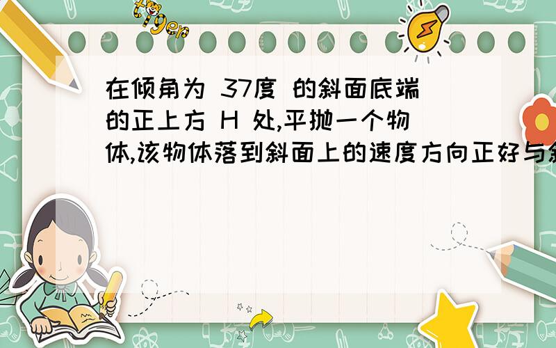 在倾角为 37度 的斜面底端的正上方 H 处,平抛一个物体,该物体落到斜面上的速度方向正好与斜面垂直,求物体抛出时的初速度.百度什么时候更改分类了?根号 ( 9 g H / 17 )