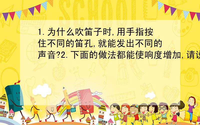 1.为什么吹笛子时,用手指按住不同的笛孔,就能发出不同的声音?2.下面的做法都能使响度增加,请说出其中的原因：(1）音叉插入共鸣箱上：________________________(2)手表放在耳朵旁声音很弱,把手