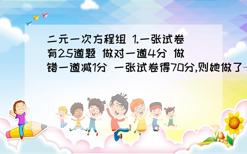 二元一次方程组 1.一张试卷有25道题 做对一道4分 做错一道减1分 一张试卷得70分,则她做了——道题