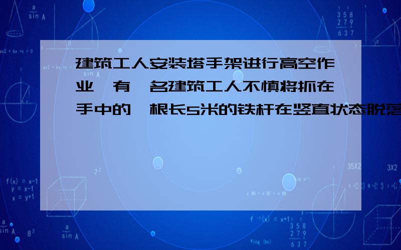 建筑工人安装塔手架进行高空作业,有一名建筑工人不慎将抓在手中的一根长5米的铁杆在竖直状态脱落,使其做自由落体运动,铁杆在下落过程中经过某一层面的时间为0.2s,试求铁杆下落时其下