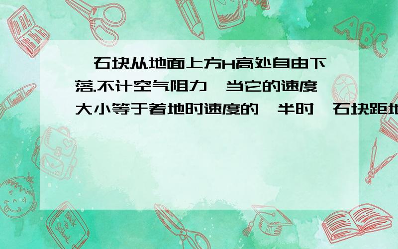 一石块从地面上方H高处自由下落.不计空气阻力,当它的速度大小等于着地时速度的一半时,石块距地面的高度为3/4H