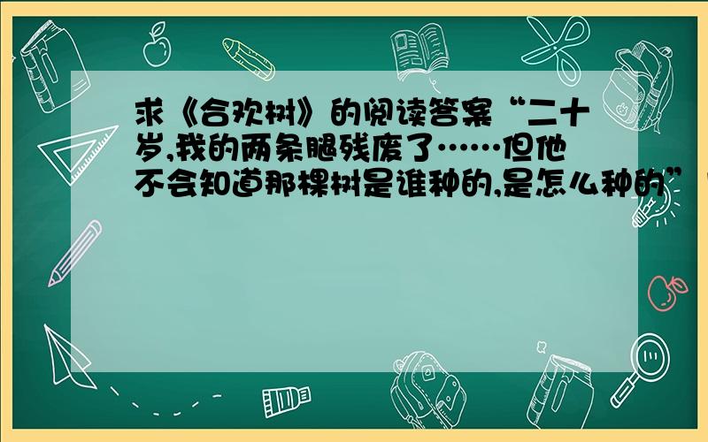 求《合欢树》的阅读答案“二十岁,我的两条腿残废了……但他不会知道那棵树是谁种的,是怎么种的”1.选文第一自然段通过回忆,刻画了母亲对“我”的爱,试举两例2.在选文中找出和划横线