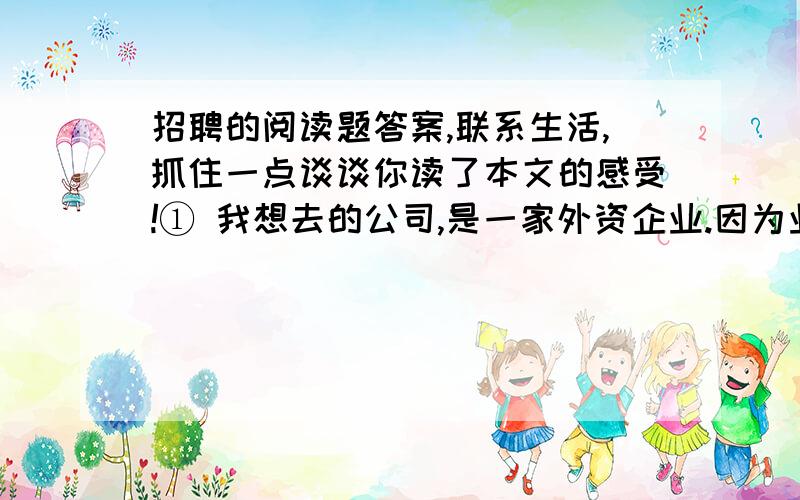 招聘的阅读题答案,联系生活,抓住一点谈谈你读了本文的感受!① 我想去的公司,是一家外资企业.因为业务需要,这个公司正准备招聘四名中国高级职员担任业务部、发展部主任助理,待遇自不