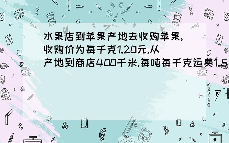 水果店到苹果产地去收购苹果,收购价为每千克1.20元,从产地到商店400千米,每吨每千克运费1.5元,如果在运