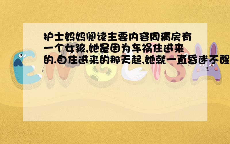 护士妈妈阅读主要内容同病房有一个女孩,她是因为车祸住进来的.自住进来的那天起,她就一直昏迷不醒.女孩在昏迷中不时地喊着：“妈妈,妈妈!” 女孩的爸爸手足无措地坐在病床前,神色凄