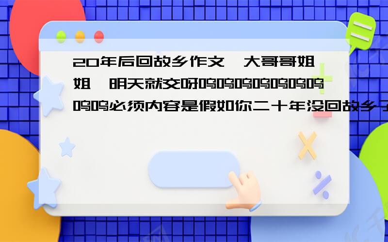 20年后回故乡作文,大哥哥姐姐,明天就交呀呜呜呜呜呜呜呜呜呜必须内容是假如你二十年没回故乡了,思念二十年前的故乡,不许写什么科技发达啊,我更爱现在的家乡啊……最好不要说二十年后