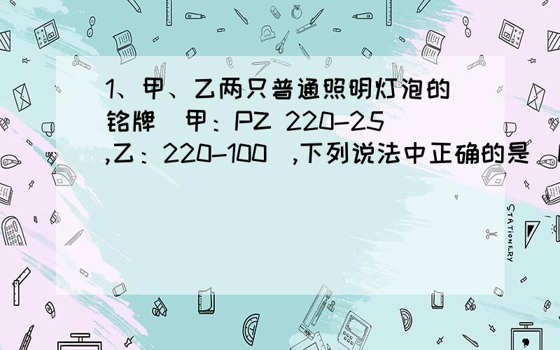 1、甲、乙两只普通照明灯泡的铭牌（甲：PZ 220-25,乙：220-100）,下列说法中正确的是（D）——（请解释一下为什么选D）A、将乙灯接入110V电路中,它的实际功率为50WB、两灯串联接到220V的照明