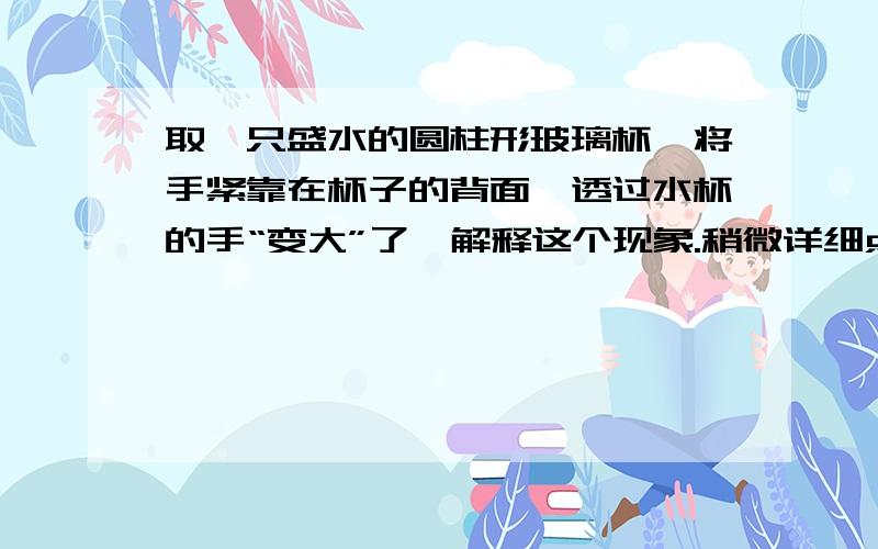 取一只盛水的圆柱形玻璃杯,将手紧靠在杯子的背面,透过水杯的手“变大”了,解释这个现象.稍微详细点行么 这是我们学了凸透镜成像后的题，是关于凸透镜成像的！