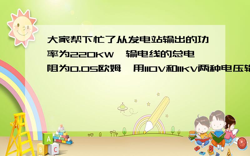 大家帮下忙了从发电站输出的功率为220KW,输电线的总电阻为0.05欧姆,用110V和11KV两种电压输电,输电线上由电阻造成的功率损失各是多少?