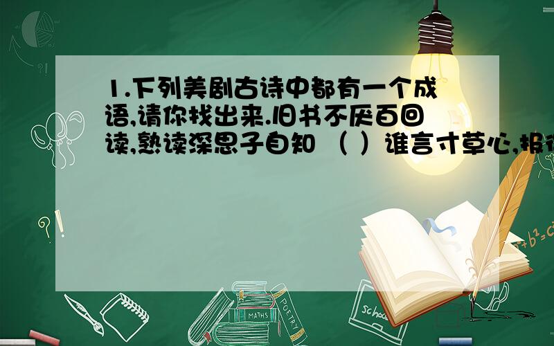 1.下列美剧古诗中都有一个成语,请你找出来.旧书不厌百回读,熟读深思子自知 （ ）谁言寸草心,报得三春晖 （ ）窈窕淑女,寤寐求之 （ ）娉娉袅袅十三余,豆蔻梢头二月初 （ ）2.下列的这些