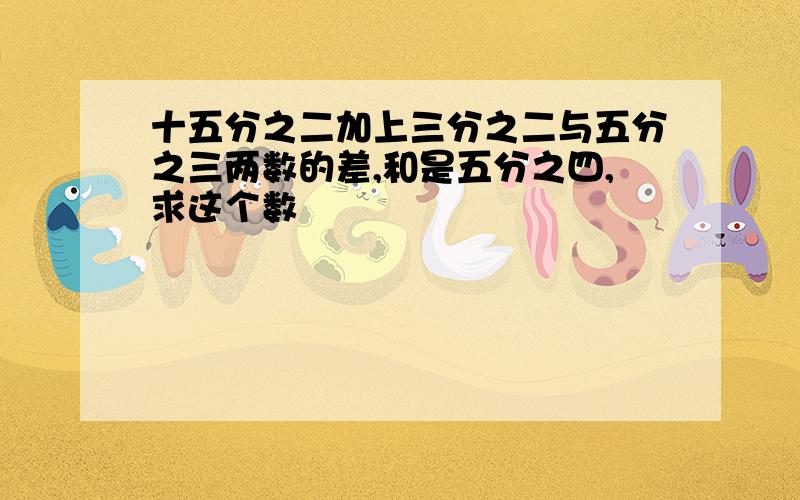 十五分之二加上三分之二与五分之三两数的差,和是五分之四,求这个数