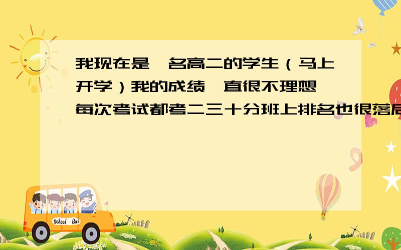 我现在是一名高二的学生（马上开学）我的成绩一直很不理想,每次考试都考二三十分班上排名也很落后,其实我在初中成绩算中上的了.就因为我是一个粗心大意的人,总以为物理化学看看书,