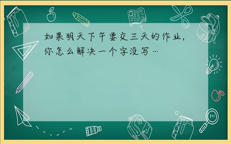 如果明天下午要交三天的作业,你怎么解决一个字没写…