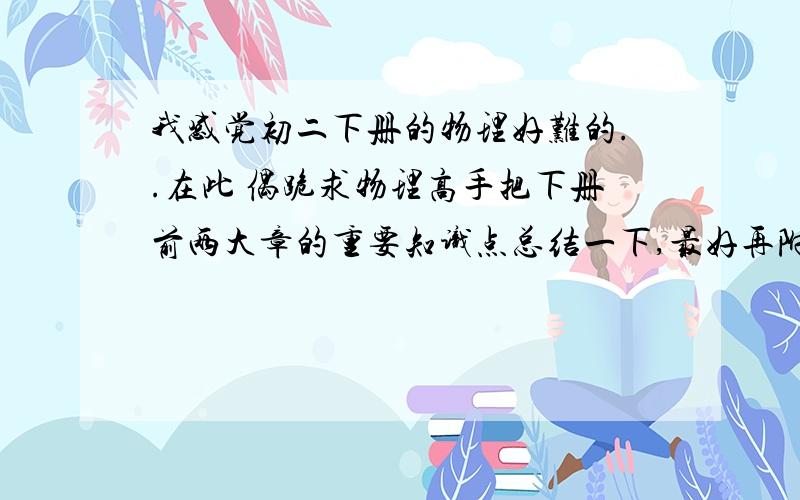 我感觉初二下册的物理好难的..在此 偶跪求物理高手把下册前两大章的重要知识点总结一下,最好再附加几个典型例题求求大家了.帮帮偶吧