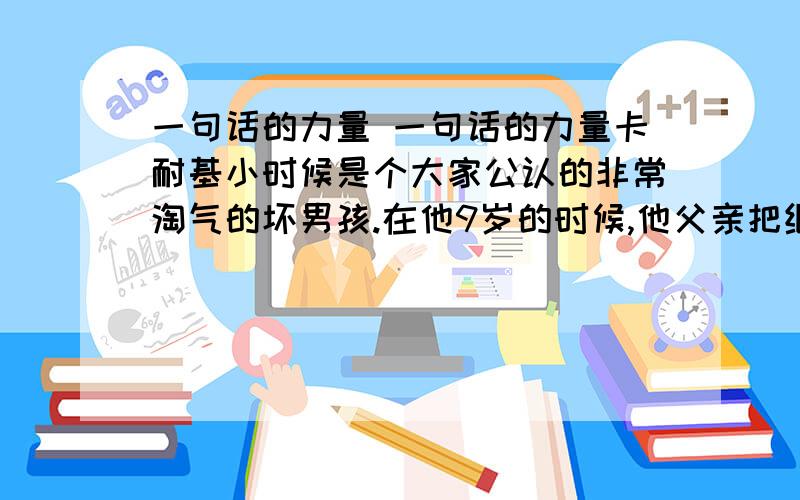 一句话的力量 一句话的力量卡耐基小时候是个大家公认的非常淘气的坏男孩.在他9岁的时候,他父亲把继母娶进家门.他父亲一边向她介绍卡耐基,一边说：“亲爱的,希望你注意这个全郡最坏的