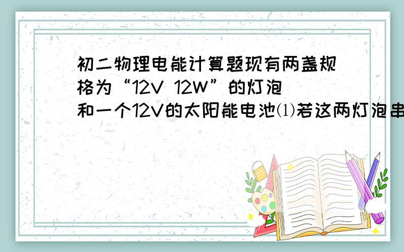 初二物理电能计算题现有两盏规格为“12V 12W”的灯泡和一个12V的太阳能电池⑴若这两灯泡串联接在太阳能电池上,总功率是多少?⑵若这两灯泡并联接在太阳能电池上,总功率是多少?