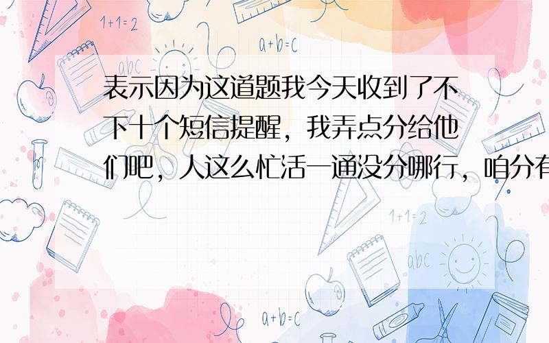 表示因为这道题我今天收到了不下十个短信提醒，我弄点分给他们吧，人这么忙活一通没分哪行，咱分有的是，随便花