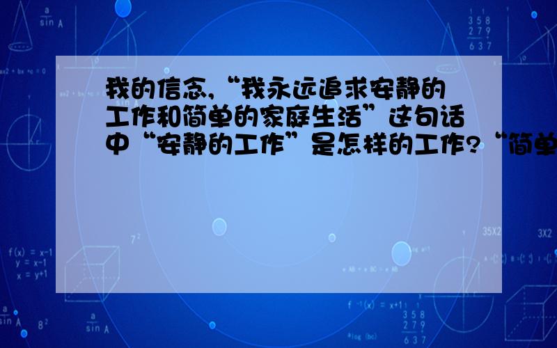 我的信念,“我永远追求安静的工作和简单的家庭生活”这句话中“安静的工作”是怎样的工作?“简单的家庭生活”是怎样的家庭生活?谈谈你的理解.我在生活中，永远是追求安静的工作和简