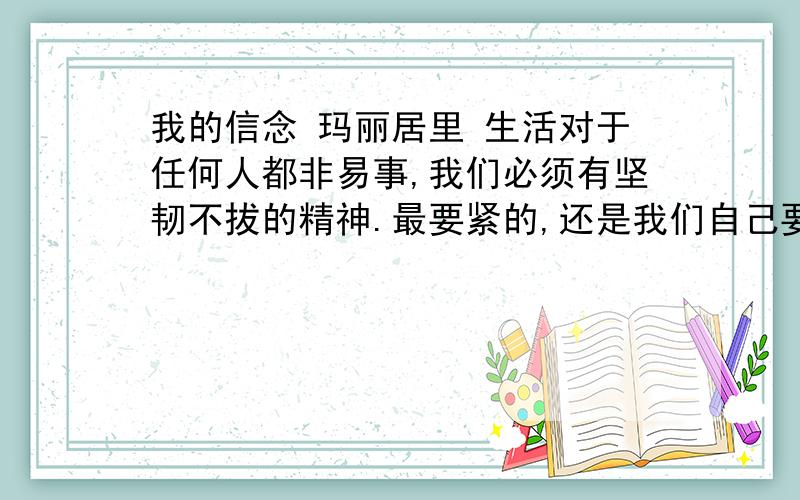 我的信念 玛丽居里 生活对于任何人都非易事,我们必须有坚韧不拔的精神.最要紧的,还是我们自己要有信心.我们必须相信,我们对每一件事情都有天赋的才能,并且,无论付出任何代价,都要把这