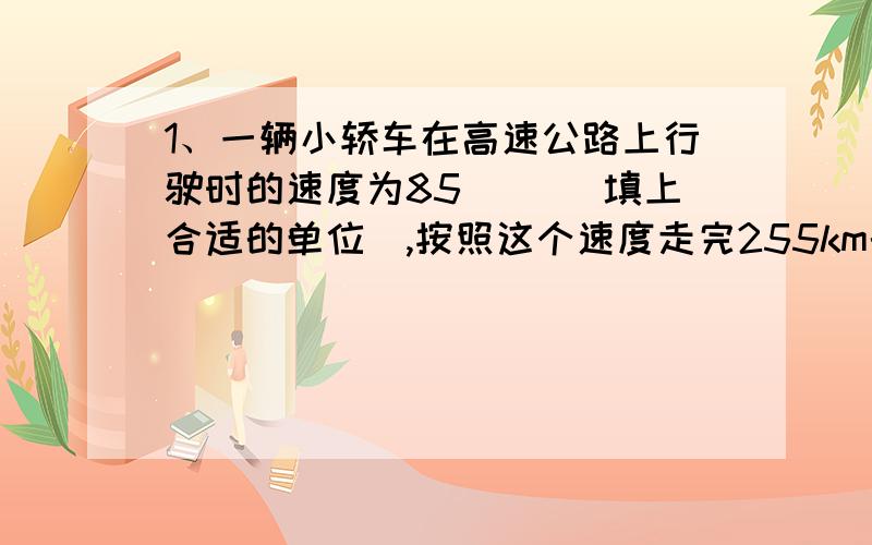 1、一辆小轿车在高速公路上行驶时的速度为85（ ）（填上合适的单位),按照这个速度走完255km的路程需要的时间为多少?2、太阳发出的光要经过8min才能到达地球.请你估算太阳到地球的距离.3