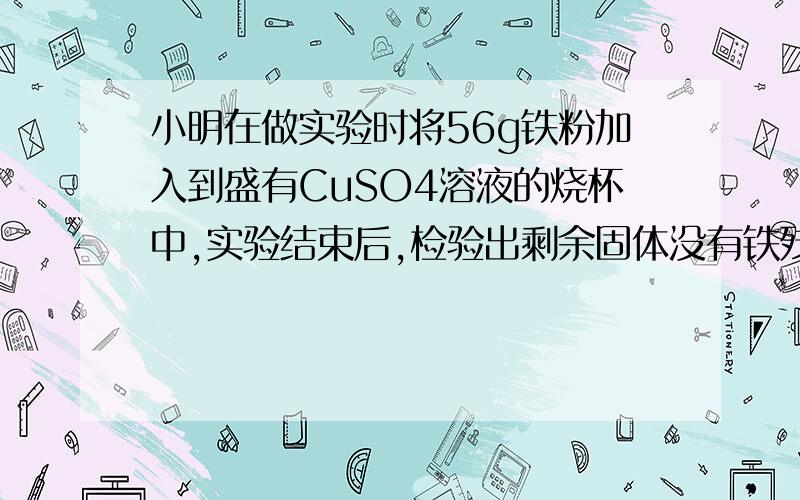 小明在做实验时将56g铁粉加入到盛有CuSO4溶液的烧杯中,实验结束后,检验出剩余固体没有铁残留,则反应生成的铜的质量是多少