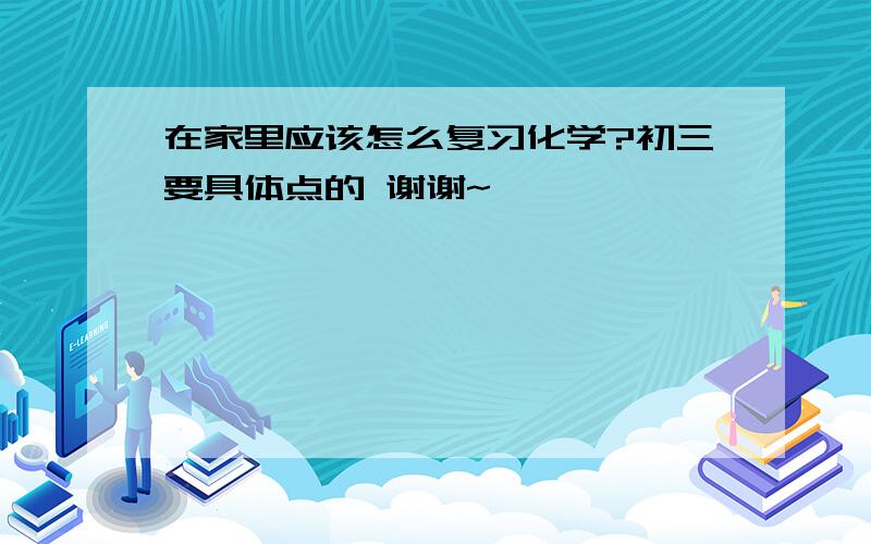 在家里应该怎么复习化学?初三要具体点的 谢谢~