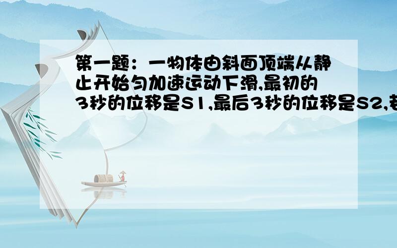 第一题：一物体由斜面顶端从静止开始匀加速运动下滑,最初的3秒的位移是S1,最后3秒的位移是S2,若S1-S2=3：7,求斜面的长度.第二题一质点有A点沿直线AB运动,行程的第一部分是加速度为a1的匀加