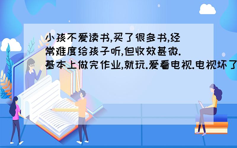 小孩不爱读书,买了很多书,经常难度给孩子听,但收效甚微.基本上做完作业,就玩.爱看电视.电视坏了,就摆弄玩具.或者看图画书.