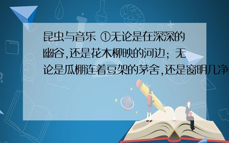 昆虫与音乐 ①无论是在深深的幽谷,还是花木柳映的河边；无论是瓜棚连着豆架的茅舍,还是窗明几净的校园,处处可闻虫鸣.蝉的歌声嘹亮,蟋蟀叫声悠扬,螽斯嗓音清脆,蝗虫声音深沉；蜜蜂飞